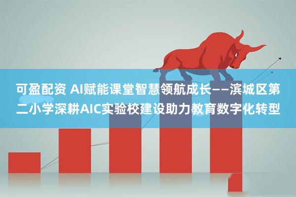 可盈配资 AI赋能课堂智慧领航成长——滨城区第二小学深耕AIC实验校建设助力教育数字化转型