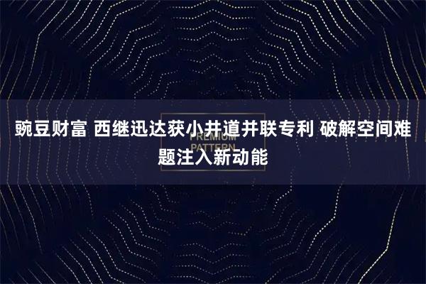豌豆财富 西继迅达获小井道并联专利 破解空间难题注入新动能
