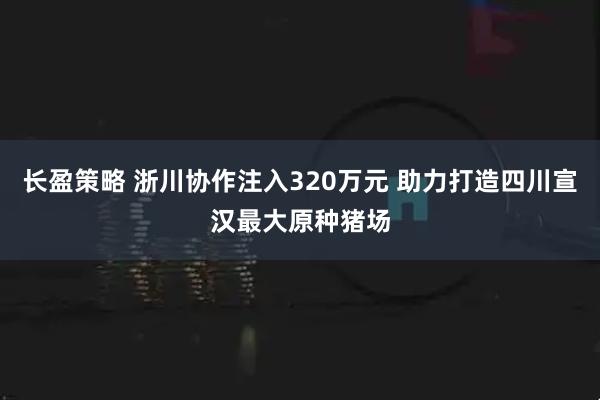 长盈策略 浙川协作注入320万元 助力打造四川宣汉最大原种猪场
