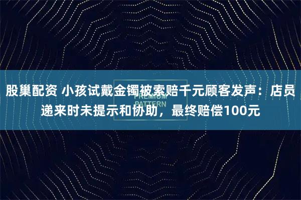 股巢配资 小孩试戴金镯被索赔千元顾客发声：店员递来时未提示和协助，最终赔偿100元