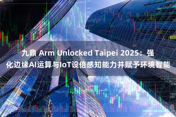 九鼎 Arm Unlocked Taipei 2025：强化边缘AI运算与IoT设倍感知能力并赋予环境智能