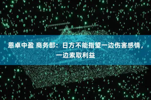 恩卓中盈 商务部：日方不能指望一边伤害感情，一边索取利益