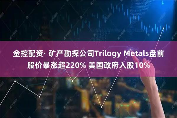 金控配资· 矿产勘探公司Trilogy Metals盘前股价暴涨超220% 美国政府入股10%