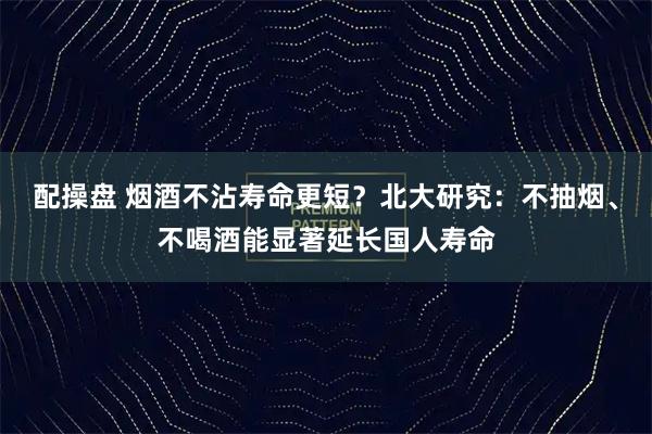 配操盘 烟酒不沾寿命更短？北大研究：不抽烟、不喝酒能显著延长国人寿命