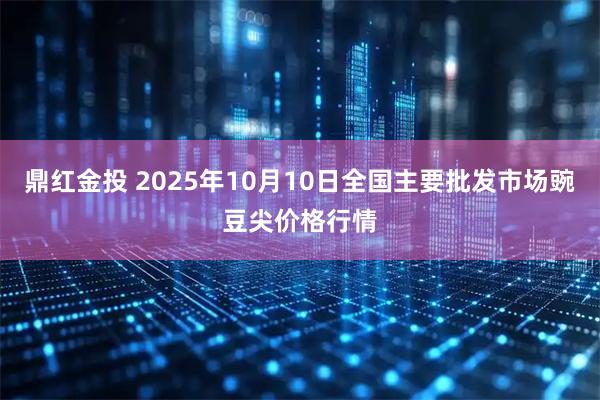 鼎红金投 2025年10月10日全国主要批发市场豌豆尖价格行情