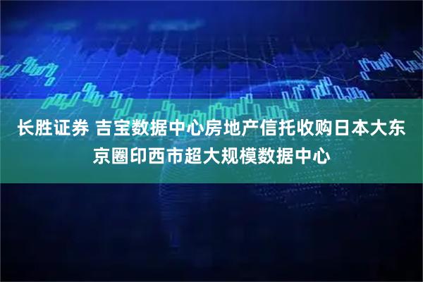 长胜证券 吉宝数据中心房地产信托收购日本大东京圈印西市超大规模数据中心