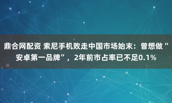 鼎合网配资 索尼手机败走中国市场始末：曾想做“安卓第一品牌”，2年前市占率已不足0.1%