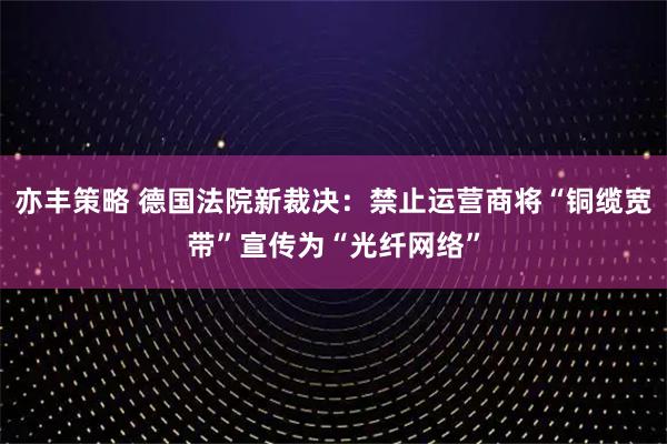 亦丰策略 德国法院新裁决：禁止运营商将“铜缆宽带”宣传为“光纤网络”