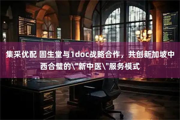 集采优配 固生堂与1doc战略合作，共创新加坡中西合璧的＂新中医＂服务模式