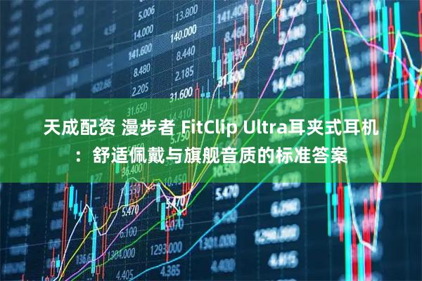 天成配资 漫步者 FitClip Ultra耳夹式耳机：舒适佩戴与旗舰音质的标准答案