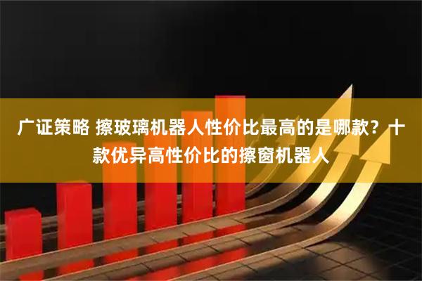 广证策略 擦玻璃机器人性价比最高的是哪款？十款优异高性价比的擦窗机器人