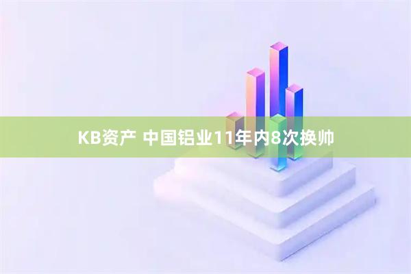 KB资产 中国铝业11年内8次换帅
