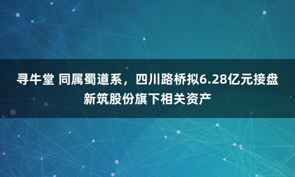 寻牛堂 同属蜀道系，四川路桥拟6.28亿元接盘新筑股份旗下相关资产
