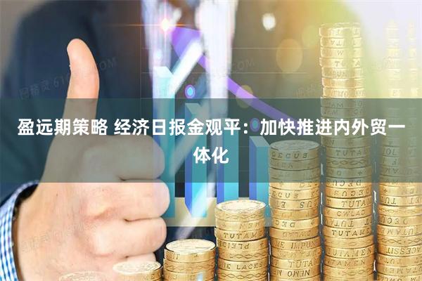 盈远期策略 经济日报金观平：加快推进内外贸一体化