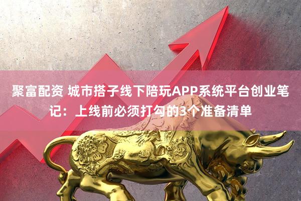 聚富配资 城市搭子线下陪玩APP系统平台创业笔记：上线前必须打勾的3个准备清单