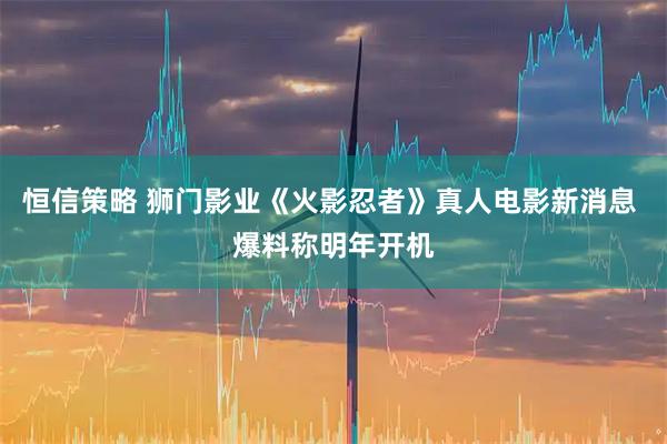 恒信策略 狮门影业《火影忍者》真人电影新消息 爆料称明年开机