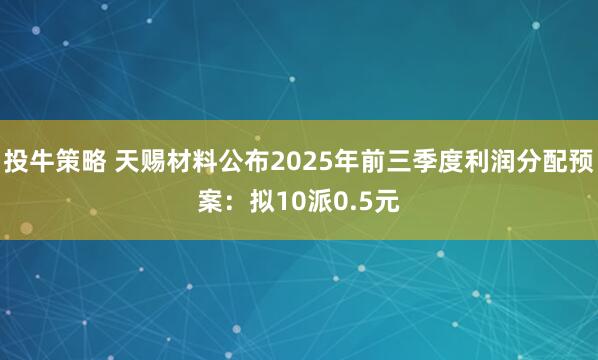 投牛策略 天赐材料公布2025年前三季度利润分配预案：拟10派0.5元