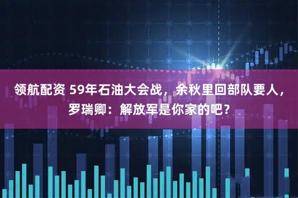 领航配资 59年石油大会战，余秋里回部队要人，罗瑞卿：解放军是你家的吧？