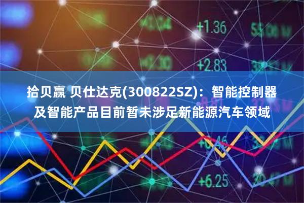 拾贝赢 贝仕达克(300822SZ)：智能控制器及智能产品目前暂未涉足新能源汽车领域