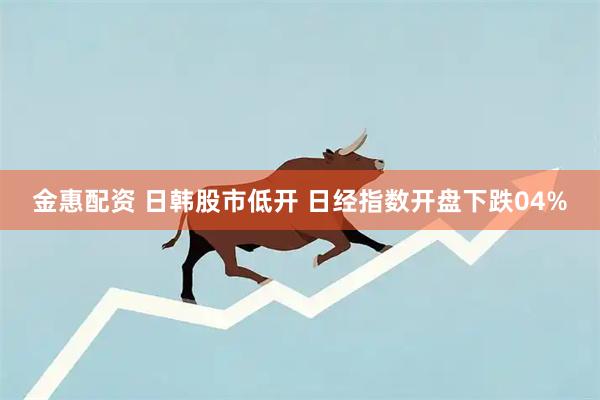 金惠配资 日韩股市低开 日经指数开盘下跌04%