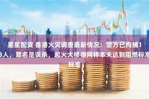 星星配资 香港火灾调查最新情况：警方已拘捕13人，罪名是误杀，起火大楼棚网样本未达到阻燃标准
