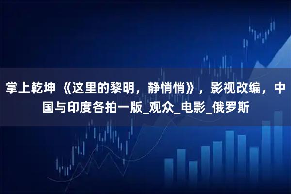 掌上乾坤 《这里的黎明，静悄悄》，影视改编，中国与印度各拍一版_观众_电影_俄罗斯