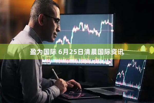 盈为国际 6月25日清晨国际资讯