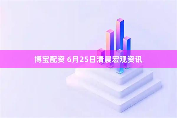 博宝配资 6月25日清晨宏观资讯