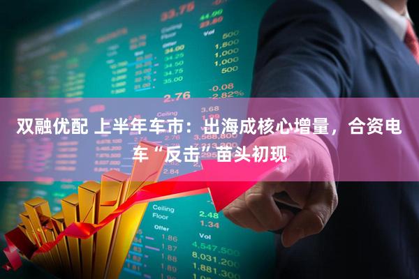 双融优配 上半年车市：出海成核心增量，合资电车“反击”苗头初现