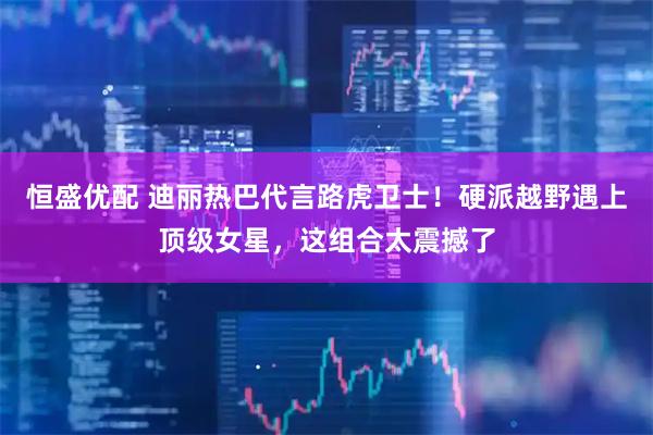 恒盛优配 迪丽热巴代言路虎卫士！硬派越野遇上顶级女星，这组合太震撼了