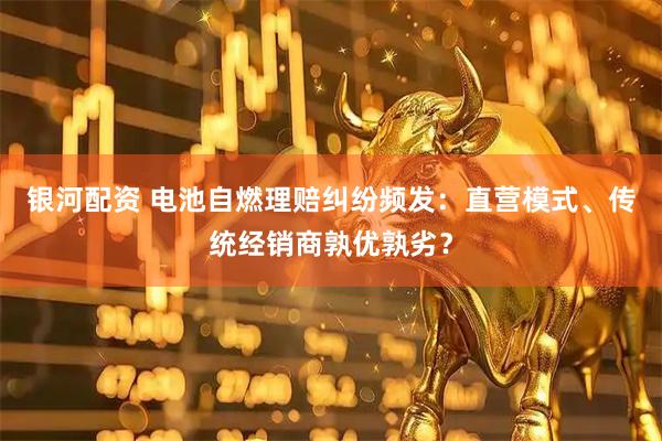 银河配资 电池自燃理赔纠纷频发：直营模式、传统经销商孰优孰劣？
