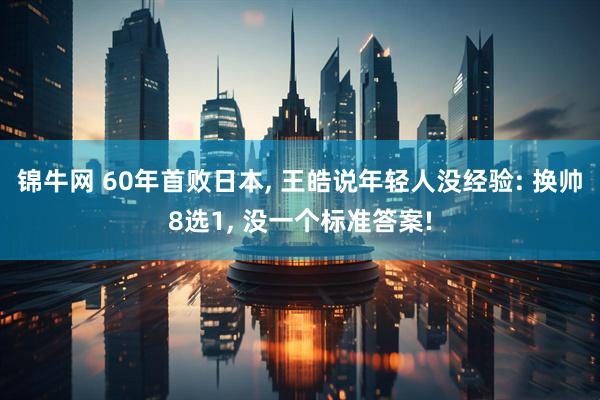 锦牛网 60年首败日本, 王皓说年轻人没经验: 换帅8选1, 没一个标准答案!