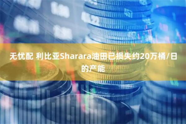无忧配 利比亚Sharara油田已损失约20万桶/日的产能